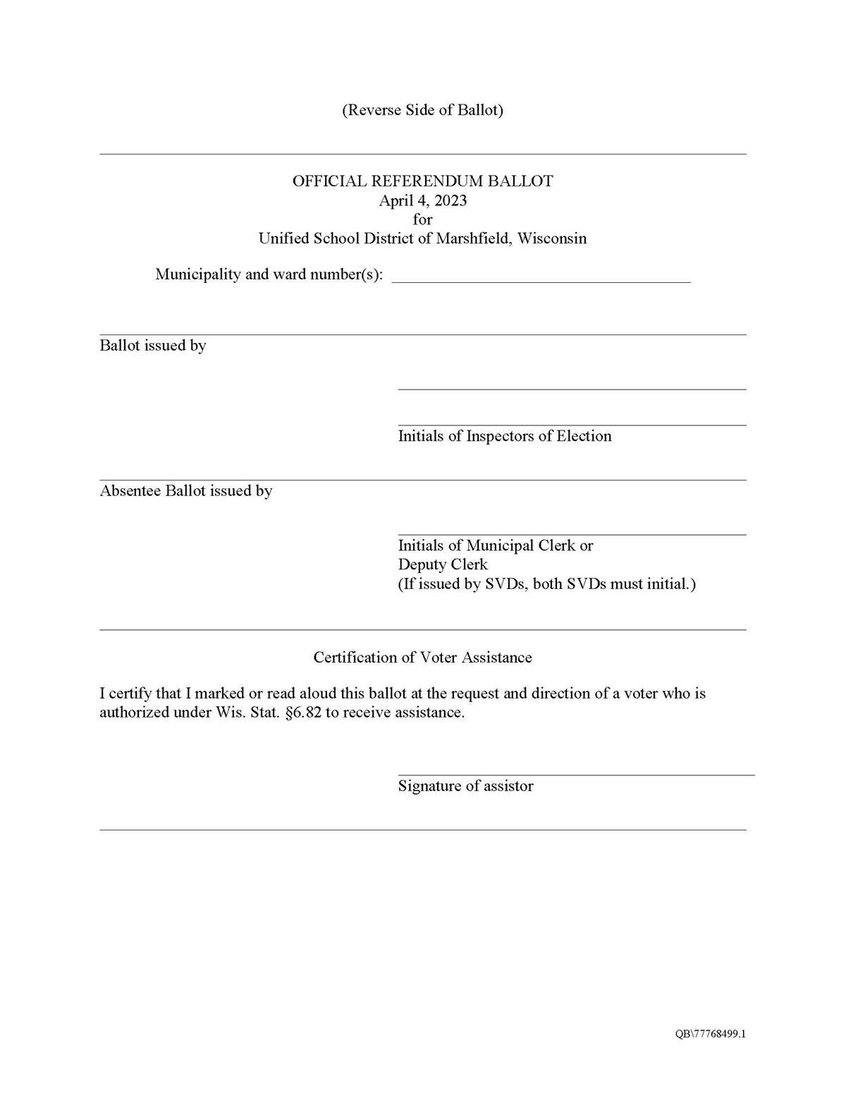 Reverse Side of Ballot. OFFICIAL REFERENDUM BALLOT April 4, 2023 for Unified School District of Marshfield, Wisconsin Municipality and ward number(s): Empty Space to write in number. Blank line for ballot issued by to fill in. Blank line for initials of inspectors of election. Blank line for name of absentee ballot issued by, blank line for initial pof municipal cler or deputy clerk. Certification of Voter Assistance I certify that I marked or read aloud this ballot at the request and direction of a voter who is authorized under Wis. Stat. §6.82 to receive assistance. blank for signature of assistor signature